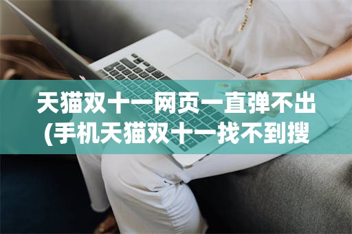 天猫双十一网页一直弹不出(手机天猫双十一找不到搜索页面)