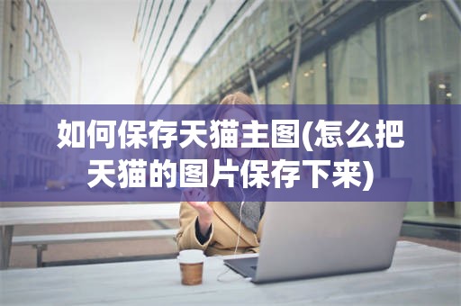 如何保存天猫主图(怎么把天猫的图片保存下来)