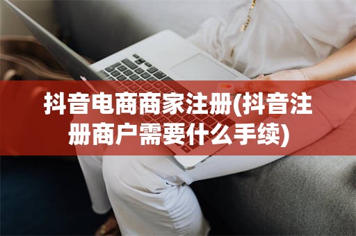 抖音电商商家注册(抖音注册商户需要什么手续)