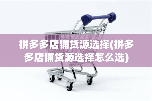 拼多多店铺货源选择(拼多多店铺货源选择怎么选)