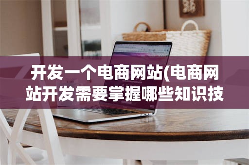 开发一个电商网站(电商网站开发需要掌握哪些知识技能)