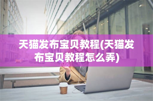 天猫发布宝贝教程(天猫发布宝贝教程怎么弄)
