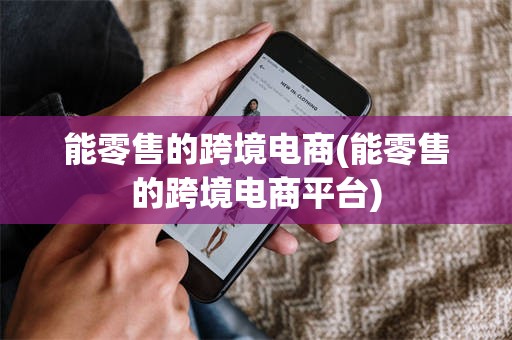 能零售的跨境电商(能零售的跨境电商平台)