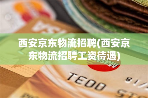 西安京东物流招聘(西安京东物流招聘工资待遇)