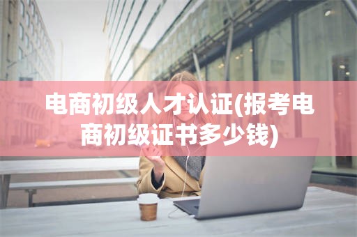 电商初级人才认证(报考电商初级证书多少钱)
