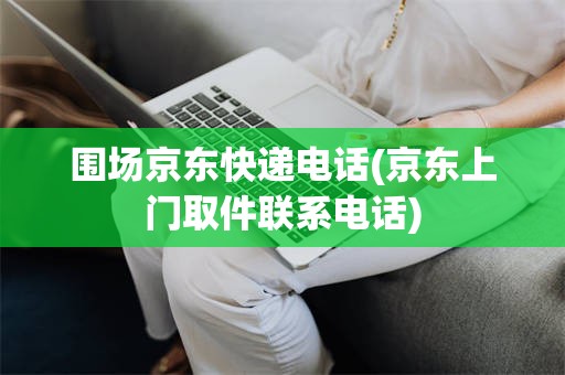 围场京东快递电话(京东上门取件联系电话)