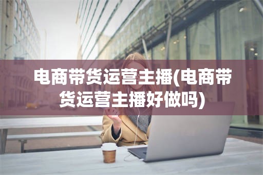 电商带货运营主播(电商带货运营主播好做吗)