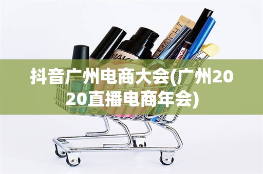 抖音广州电商大会(广州2020直播电商年会)