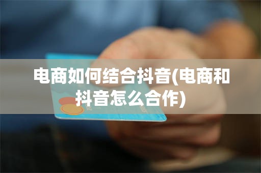 电商如何结合抖音(电商和抖音怎么合作)