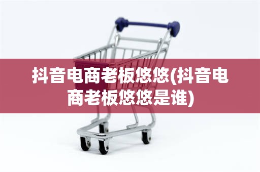 抖音电商老板悠悠(抖音电商老板悠悠是谁)