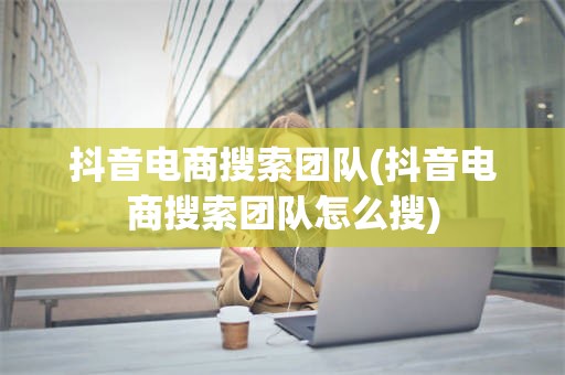 抖音电商搜索团队(抖音电商搜索团队怎么搜)