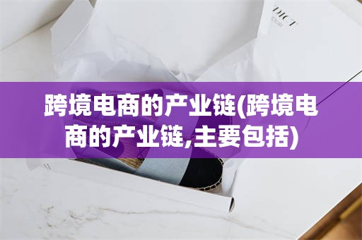 跨境电商的产业链(跨境电商的产业链,主要包括)