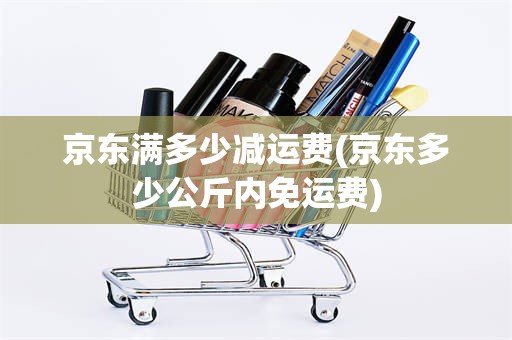 京东满多少减运费(京东多少公斤内免运费)