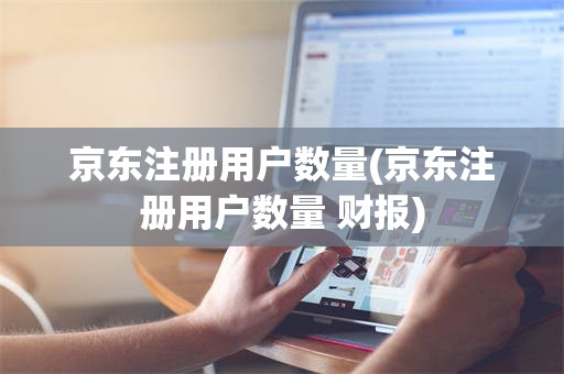 京东注册用户数量(京东注册用户数量 财报)