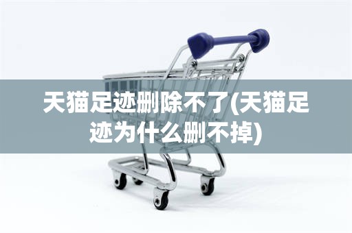 天猫足迹删除不了(天猫足迹为什么删不掉)