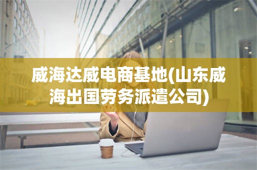 威海达威电商基地(山东威海出国劳务派遣公司)