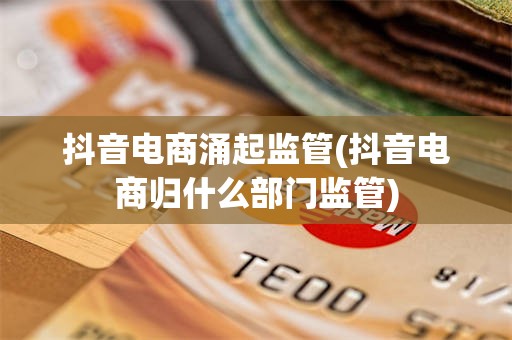 抖音电商涌起监管(抖音电商归什么部门监管)