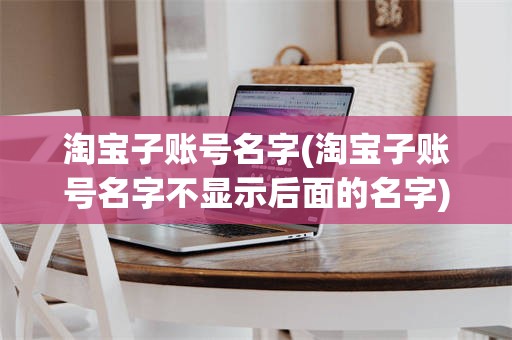淘宝子账号名字(淘宝子账号名字不显示后面的名字)
