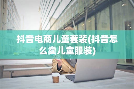 抖音电商儿童套装(抖音怎么卖儿童服装)