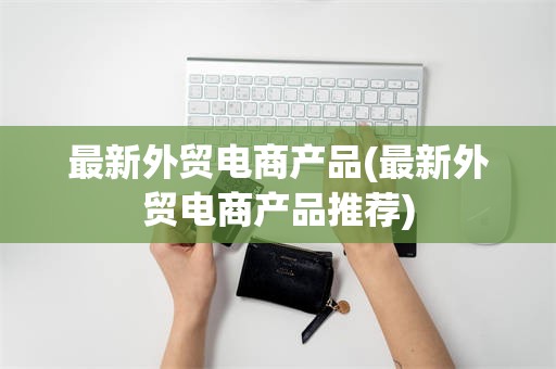 最新外贸电商产品(最新外贸电商产品推荐)