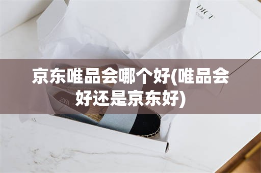 京东唯品会哪个好(唯品会好还是京东好)