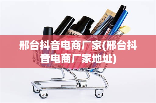 邢台抖音电商厂家(邢台抖音电商厂家地址)