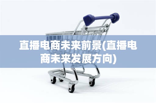 直播电商未来前景(直播电商未来发展方向)