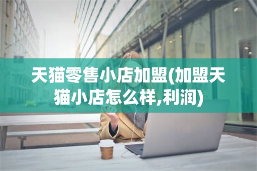 天猫零售小店加盟(加盟天猫小店怎么样,利润)