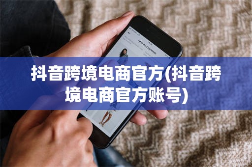 抖音跨境电商官方(抖音跨境电商官方账号)