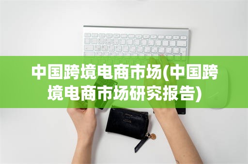 中国跨境电商市场(中国跨境电商市场研究报告)