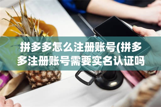 拼多多怎么注册账号(拼多多注册账号需要实名认证吗?)