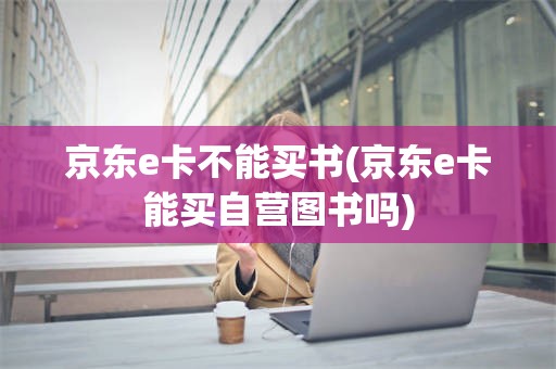 京东e卡不能买书(京东e卡能买自营图书吗)