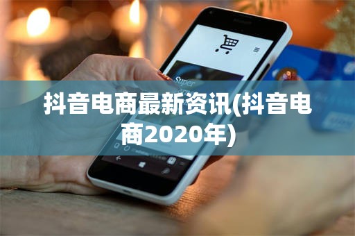抖音电商最新资讯(抖音电商2020年)