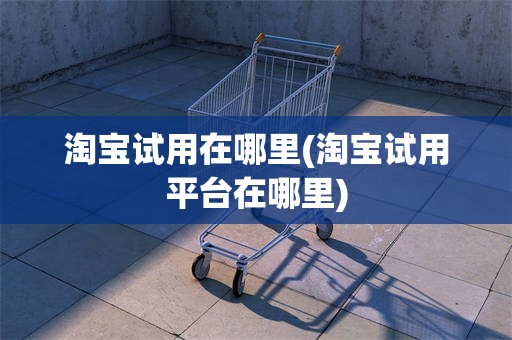 淘宝试用在哪里(淘宝试用平台在哪里)
