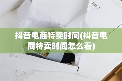 抖音电商特卖时间(抖音电商特卖时间怎么看)