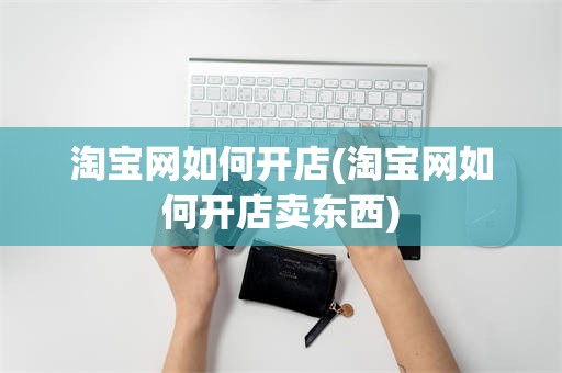 淘宝网如何开店(淘宝网如何开店卖东西)