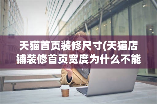 天猫首页装修尺寸(天猫店铺装修首页宽度为什么不能全部显示)