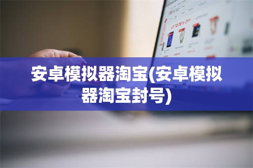 安卓模拟器淘宝(安卓模拟器淘宝封号)