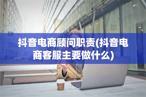 抖音电商顾问职责(抖音电商客服主要做什么)
