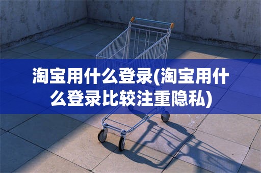 淘宝用什么登录(淘宝用什么登录比较注重隐私)