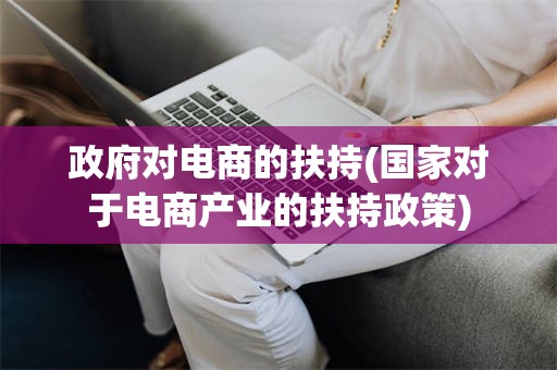 政府对电商的扶持(国家对于电商产业的扶持政策)