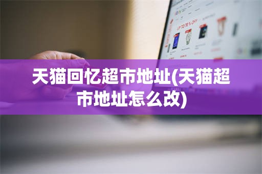 天猫回忆超市地址(天猫超市地址怎么改)