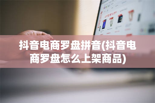 抖音电商罗盘拼音(抖音电商罗盘怎么上架商品)