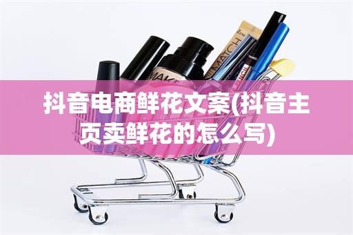抖音电商鲜花文案(抖音主页卖鲜花的怎么写)