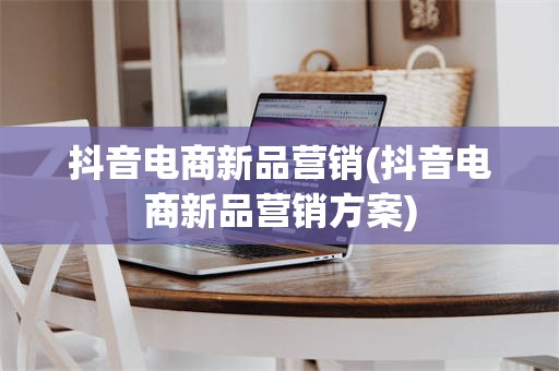抖音电商新品营销(抖音电商新品营销方案)