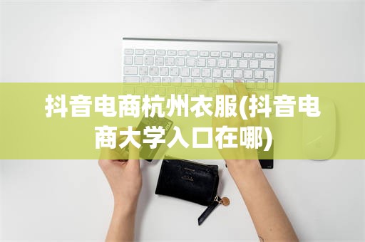抖音电商杭州衣服(抖音电商大学入口在哪)