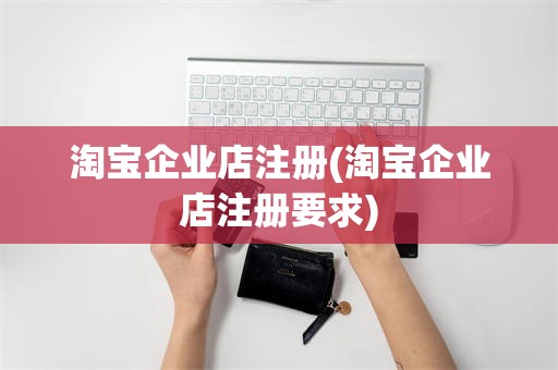 淘宝企业店注册(淘宝企业店注册要求)