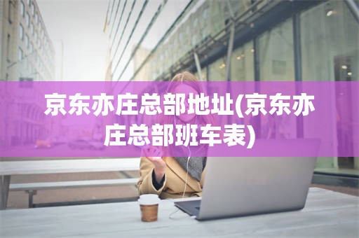 京东亦庄总部地址(京东亦庄总部班车表)