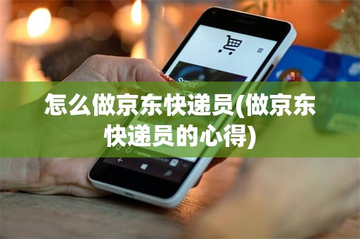怎么做京东快递员(做京东快递员的心得)
