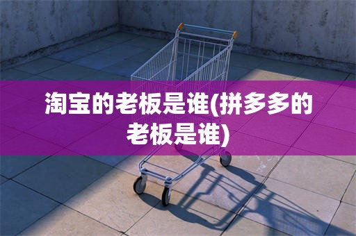 淘宝的老板是谁(拼多多的老板是谁)
